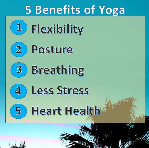 Just for starters here are five benefits of yoga * Flexibility * Posture * Breathing * Less Stress * Heart Health